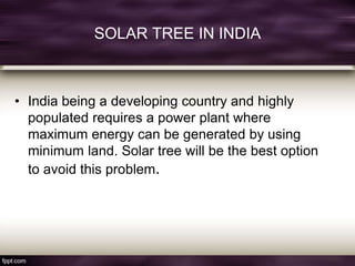 SOLAR TREE IN INDIA
• India being a developing country and highly
populated requires a power plant where
maximum energy can be generated by using
minimum land. Solar tree will be the best option
to avoid this problem.
 