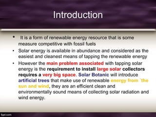 Introduction
• It is a form of renewable energy resource that is some
measure competitive with fossil fuels
• Solar energy is available in abundance and considered as the
easiest and cleanest means of tapping the renewable energy
• However the main problem associated with tapping solar
energy is the requirement to install large solar collectors
requires a very big space. Solar Botanic will introduce
artificial trees that make use of renewable energy from `the
sun and wind, they are an efficient clean and
environmentally sound means of collecting solar radiation and
wind energy.
 