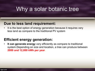 Why a solar botanic tree
Due to less land requirement:
• It is the best option of energy generation because it requires very
less land as compare to the traditional PV system
Efficient energy generation:
• It can generate energy very efficiently as compare to traditional
system.Depending on size and location, a tree can produce between
2000 and 12,000 kWh per year.
 