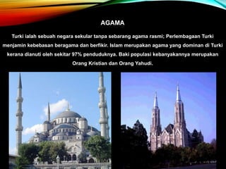 AGAMA
Turki ialah sebuah negara sekular tanpa sebarang agama rasmi; Perlembagaan Turki
menjamin kebebasan beragama dan berfikir. Islam merupakan agama yang dominan di Turki
kerana dianuti oleh sekitar 97% penduduknya. Baki populasi kebanyakannya merupakan
Orang Kristian dan Orang Yahudi.
 