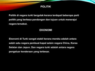 POLITIK
Politik di negara turki bergolak kerana terdapat beberapa parti
politik yang berbeza pandangan dan tujuan untuk menerajui
negara tersebut.
EKONOMI
Ekonomi di Turki sangat stabil kerana mereka adalah antara
salah satu negara pembuat kapal selain negara China, Korea
Selatan dan Jepun. Dan negara turki adalah antara negara
pengeluar kenderaan yang terbesar.
 