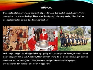BUDAYA
Disebabkan lokasinya yang strategik di persilangan dua buah benua, budaya Turki
merupakan campuran budaya Timur dan Barat yang unik yang sering diperihalkan
sebagai jambatan antara dua buah peradaban
Turki kaya dengan kepelbagaian budaya yang berupa campuran pelbagai unsur tradisi
dan budaya Turkik Oguz, Anatolia, Uthmaniyyah (yang berupa kesinambungan budaya
Yunani-Rom dan Islam) dan Barat, bermula dengan Pembaratan Empayar
Uthmaniyyah dan masih berterusan hingga kini.
 