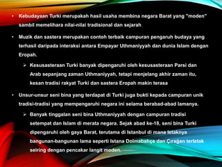 • Kebudayaan Turki merupakah hasil usaha membina negara Barat yang "moden"
sambil memelihara nilai-nilai tradisional dan sejarah
• Muzik dan sastera merupakan contoh terbaik campuran pengaruh budaya yang
terhasil daripada interaksi antara Empayar Uthmaniyyah dan dunia Islam dengan
Eropah.
 Kesusasteraan Turki banyak dipengaruhi oleh kesusasteraan Parsi dan
Arab sepanjang zaman Uthmaniyyah, tetapi menjelang akhir zaman itu,
kesan tradisi rakyat Turki dan sastera Eropah makin terasa
• Unsur-unsur seni bina yang terdapat di Turki juga bukti kepada campuran unik
tradisi-tradisi yang mempengaruhi negara ini selama berabad-abad lamanya.
 Banyak tinggalan seni bina Uthmaniyyah dengan campuran tradisi
setempat dan Islam di merata negara. Sejak abad ke-18, seni bina Turki
dipengaruhi oleh gaya Barat, terutama di Istanbul di mana letaknya
bangunan-bangunan lama seperti Istana Dolmabahçe dan Çırağan terletak
seiring dengan pencakar langit moden.
 