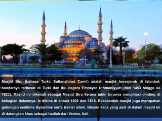 Masjid Biru (bahasa Turki: Sultanahmet Camii) adalah masjid bersejarah di Istanbul;
bandaraya terbesar di Turki dan ibu negara Empayar Uthmaniyyah (dari 1453 hingga ke
1923). Masjid ini dikenali sebagai Masjid Biru kerana jubin birunya menghiasi dinding di
bahagian dalamnya. Ia dibina di antara 1609 dan 1616. Rekabentuk masjid juga merupakan
gabungan senibina Byzantine serta tradisi islam. Binaan kaca yang asal di dalam masjid ini
di datangkan khas sebagai hadiah dari Venice, Itali.
 