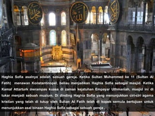 Haghia Sofia asalnya adalah sebuah gereja. Ketika Sultan Muhammed ke 11 (Sultan Al
Fatih) menawan Konstantinopel, beliau menjadikan Haghia Sofia sebagai masjid. Ketika
Kamal Attarturk merampas kuasa di zaman kejatuhan Empayar Uthmaniah, masjid ini di
tukar menjadi sebuah muzium. Di dinding Haghia Sofia yang menunjukkan ciri-ciri agama
kristian yang telah di tutup oleh Sultan Al Fatih telah di kopek semula bertujuan untuk
menunjukkan asal binaan Haghia Sofia sebagai sebuah gereja .
 