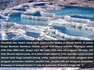 Pamukkale atau disebut istana kapas (cottoncastle) terletak di Wilayah Denizli, di lembah
Sungai Menderes. Bentuknya menarik, berupa teres mineral karbonat. Panjangnya sekitar
2700 meter (8860 kaki), dengan lebar 600 meter (1970 kaki) dan tingginya 160 meter (525
kaki). Menurut lagenda purba, air di dalam tangki seperti ini boleh digunakan untuk merawat
tekanan darah tinggi, penyakit jantung, artritis, masalah peredaran darah, gangguan saraf,
gangguan pencernaan, keletihan, penyakit mata, penyakit kulit dan gangguan pemakanan.
Di kawasan ini terdapat kira-kira 17 mata air panas suhu 35 darjah C hingga 100 ° C.
 