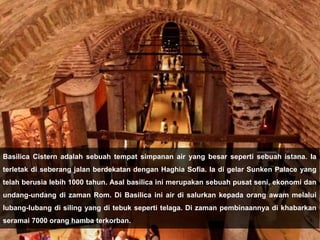 Basilica Cistern adalah sebuah tempat simpanan air yang besar seperti sebuah istana. Ia
terletak di seberang jalan berdekatan dengan Haghia Sofia. Ia di gelar Sunken Palace yang
telah berusia lebih 1000 tahun. Asal basilica ini merupakan sebuah pusat seni, ekonomi dan
undang-undang di zaman Rom. Di Basilica ini air di salurkan kepada orang awam melalui
lubang-lubang di siling yang di tebuk seperti telaga. Di zaman pembinaannya di khabarkan
seramai 7000 orang hamba terkorban.
 