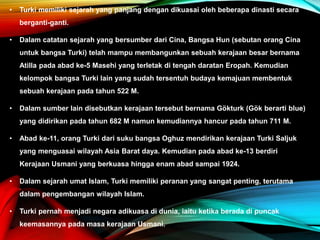 • Turki memiliki sejarah yang panjang dengan dikuasai oleh beberapa dinasti secara
berganti-ganti.
• Dalam catatan sejarah yang bersumber dari Cina, Bangsa Hun (sebutan orang Cina
untuk bangsa Turki) telah mampu membangunkan sebuah kerajaan besar bernama
Atilla pada abad ke-5 Masehi yang terletak di tengah daratan Eropah. Kemudian
kelompok bangsa Turki lain yang sudah tersentuh budaya kemajuan membentuk
sebuah kerajaan pada tahun 522 M.
• Dalam sumber lain disebutkan kerajaan tersebut bernama Gökturk (Gök berarti blue)
yang didirikan pada tahun 682 M namun kemudiannya hancur pada tahun 711 M.
• Abad ke-11, orang Turki dari suku bangsa Oghuz mendirikan kerajaan Turki Saljuk
yang menguasai wilayah Asia Barat daya. Kemudian pada abad ke-13 berdiri
Kerajaan Usmani yang berkuasa hingga enam abad sampai 1924.
• Dalam sejarah umat Islam, Turki memiliki peranan yang sangat penting, terutama
dalam pengembangan wilayah Islam.
• Turki pernah menjadi negara adikuasa di dunia, iaitu ketika berada di puncak
keemasannya pada masa kerajaan Usmani.
 