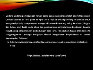 • Undang-undang perlindungan rakyat asing dan antarabangsa telah diterbitkan dalam
Official Gazette di Turki pada 11 April 2013. Tujuan undang-undang ini adalah untuk
mengawal prinsip dan prosedur mengenai kemasukan orang asing ke dalam, tinggal
dan keluar dari Turki, serta skop dan pelaksanaan perlindungan disediakan kepada
rakyat asing yang mencari perlindungan dari Turki. Penubuhan, tugas, mandat serta
tanggungjawab Lembaga Pengarah Umum Pengurusan Perpindahan di bawah
Kementerian Dalaman.
 http://www.lawsturkey.com/law/law-on-foreigners-and-international-protection-
6458
http://www.lawsturkey.com/laws
 