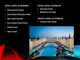 HOTEL-HOTEL DI ISTANBUL
• Sultanahmet Suites
• Cem Sultan Boutique Hotel
• Star Hotel Istanbul
• Esra Sultan Petrol Hotel
• Hotel Evsen
• Aden Hotel
HOTEL-HOTEL DI ANTALYA
• Alp Pasa Hotel
• Mediterra Art Hotel
HHOTEL-HOTEL DI TRABZON
• Trabzon Hora Hotel
 