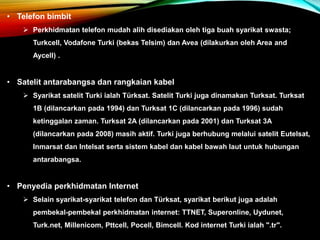 • Telefon bimbit
 Perkhidmatan telefon mudah alih disediakan oleh tiga buah syarikat swasta;
Turkcell, Vodafone Turki (bekas Telsim) dan Avea (dilakurkan oleh Area and
Aycell) .
• Satelit antarabangsa dan rangkaian kabel
 Syarikat satelit Turki ialah Türksat. Satelit Turki juga dinamakan Turksat. Turksat
1B (dilancarkan pada 1994) dan Turksat 1C (dilancarkan pada 1996) sudah
ketinggalan zaman. Turksat 2A (dilancarkan pada 2001) dan Turksat 3A
(dilancarkan pada 2008) masih aktif. Turki juga berhubung melalui satelit Eutelsat,
Inmarsat dan Intelsat serta sistem kabel dan kabel bawah laut untuk hubungan
antarabangsa.
• Penyedia perkhidmatan Internet
 Selain syarikat-syarikat telefon dan Türksat, syarikat berikut juga adalah
pembekal-pembekal perkhidmatan internet: TTNET, Superonline, Uydunet,
Turk.net, Millenicom, Pttcell, Pocell, Bimcell. Kod internet Turki ialah ".tr".
 