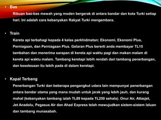 • Bas
Ribuan bas-bas mewah yang moden bergerak di antara bandar dan kota Turki setiap
hari. Ini adalah cara kebanyakan Rakyat Turki mengembara.
• Train
Kereta api terbahagi kepada 4 kelas perkhidmatan; Ekonomi, Ekonomi Plus,
Perniagaan, dan Perniagaan Plus. Gelaran Plus bererti anda membayar TL15
tambahan dan menerima sarapan di kereta api waktu pagi dan makan malam di
kereta api waktu malam. Tambang keretapi lebih rendah dari tambang penerbangan,
dan keselesaan itu lebih pada di dalam keretapi.
• Kapal Terbang
Penerbangan Turki dan beberapa pengangkut udara lain mempunyai penerbangan
antara bandar utama yang mana mudah untuk jarak yang lebih jauh, dan kurang
mahal (kebanyakan tambang ialah TL89 kepada TL250 sehala). Onur Air, Atlasjet,
Jet Anadolu, Pegasus Air dan Ahad Express telah mewujudkan sistem-sistem laluan
dan tambang munasabah.
 