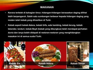 MAKANAN
• Kerana terletak di bahagian timur, hidangan-hidangan berasaskan daging dilihat
lebih berpengaruh. Salah satu sumbangan terbesar kepada hidangan daging yang
moden ialah kebab yang dihasilkan di Turki.
• Kebab seperti kebab Adana, kebab Urfa, sate kambing, kebab terung, kebab
Iskender, tanduri, kebab Beyti (kebab yang dibungkus) telah mendapat perhatian
dunia dan ianya boleh didapati di restoran-restoran yang menghidangkan
masakan ini di semua sudut Turki.
Kebab AdanaKebab Sis Kebab Döner
 