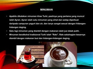 MINUMAN
• Apabila dikatakan minuman khas Turki, pastinya yang pertama yang muncul
ialah Ayran. Ayran ialah satu minuman yang sihat dan sedap diperbuat
daripada campuran yogurt dan air, dan ianya sangat sesuai dengan hidangan-
hidangan daging.
• Satu lagi minuman yang diambil dengan makanan ialah jus lobak putih.
• Minuman beralkohol tradisional Turki ialah "Rakı". Rakı sebahagian besarnya
diambil dengan makanan laut dan hidangan-hidangan daging.
 