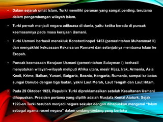 • Dalam sejarah umat Islam, Turki memiliki peranan yang sangat penting, terutama
dalam pengembangan wilayah Islam.
• Turki pernah menjadi negara adikuasa di dunia, yaitu ketika berada di puncak
keemasannya pada masa kerajaan Usmani.
• Turki Usmani berhasil menakluk Konstantinopel 1453 (pemerintahan Muhammad II)
dan mengakhiri kekuasaan Kekaisaran Romawi dan selanjutnya membawa Islam ke
Eropah.
• Puncak keemasaan Kerajaan Usmani (pemerintahan Sulayman I) berhasil
menyatukan wilayah-wilayah meliputi Afrika utara, mesir Hijaz, Irak, Armenia, Asia
Kecil, Krime, Balkan, Yunani, Bulgaria, Bosnia, Hongaria, Rumania, sampai ke batas
sungai Danube dengan tiga lautan, yakni Laut Merah, Laut Tengah dan Laut Hitam.
• Pada 29 Oktober 1923, Republik Turki diproklamasikan setelah Kesultanan Usmani
dihapuskan. Presiden pertama yang dipilih adalah Mustafa Kemal Ataturk. Sejak
1920-an Turki berubah menjadi negara sekuler dengan dihapuskan mengenai “Islam
sebagai agama rasmi negara” dalam undang-undang yang berlaku
 