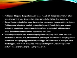 • Turki amat dikagumi dengan kemajuan besar yang telah dicapai dalam tahun-tahun
kebelakangan ini, yang dicerminkan dalam peningkatan tahap daya saingnya.
• Dengan kadar pertumbuhan pesat dan populasi masyarakat yang semakin meningkat,
Turki mempunyai potensi menjadi ekonomi terbesar di Eropah. Beberapa ramalan
berikutnya yang dibuat menunjukkan bahawa Turki akan tumbuh lebih cepat dan
pesat dari mana-mana negara lain selain India atau China.
• Walaubagaimanapun Turki masih mempunyai masalah yang perlu diberi perhatian.
Inflasi masih tersebar luas, rasuah meluas, persaingan ialah satu isu, dan yang paling
bermasalah ialah pengangguran terlampau tinggi, terutama sekali di bahagian timur
dan tenggara. Turki mesti mengatasi rintangan-rintangan ini untuk mengekalkan
pertumbuhan ekonomi jangka panjang yang sihat.
 