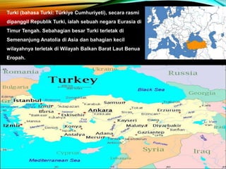 Turki (bahasa Turki: Türkiye Cumhuriyeti), secara rasmi
dipanggil Republik Turki, ialah sebuah negara Eurasia di
Timur Tengah. Sebahagian besar Turki terletak di
Semenanjung Anatolia di Asia dan bahagian kecil
wilayahnya terletak di Wilayah Balkan Barat Laut Benua
Eropah.
 
