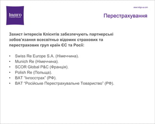 Перестрахування Захист інтересів Клієнтів забезпечують партнерські зобов ’ язання  всесвітньо відомих страхових та перестрахових груп країн ЄС та Росії: Swiss Re Europe S.A. ( Німеччина). Munich Re  (Німеччина). SCOR Global P&C  (Франція). Polish Re  (Польща). ВАТ “ Інгосстрах ”  (РФ). ВАТ “ Російське Перестрахувальне Товариство ”  (РФ). 