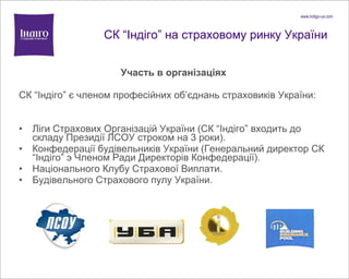 СК  “ Індіго ”  на страховому ринку України Участь в організаціях C К  “ І ндіго ”  є членом професійних об ’ єднань страховиків України: Ліги Страхових Організацій України (СК  “ І ндіго ”  входить до складу Президії ЛСОУ строком на 3 роки). Конфедерац ії будівельників України  (Генеральний директор СК  “ І ндіго ”  э Членом Ради Директорів Конфедерації) . Національного Клубу Страхової Виплати. Будівельного Страхового пулу України.  