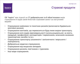 Страхові продукти СК  “ І ндіго ”  має ліцензії на  17 добровільних   та  6 обов ’ язкових   видів страхування й надає своїм Клієнтам страховий захист за наступними видами: Страхування майнових та технічних ризиків (включаючи будівельно-монтажні ризики). Страхування вантаж ів, що перевозяться будь-яким видом транспорту . Страхування всіх видів відповідальності (загальноцивільної, за якість продукції, професійної, експедиторів / перевізників, власників наземних транспортних засобів та ін.). Страхування транспорту (наземного / залізничного / морського / повітряного). Добровільне медичне страхування. Страхування від нещасних випадків. Страхування ризиків, пов’язаних з туризмом. Інші види страхування. 