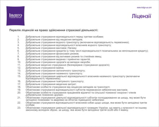 Ліцензії Перелік ліцензій на право здійснення страхової діяльності: Добровільне страхування відповідальності перед третіми особами; Добровільне страхування від нещасних випадків; Добровільне страхування водного транспорту (включаючи відповідальність перевізника); Добровільне страхування відповідальності власників водного транспорту; Добровільне страхування вантажів і багажу; Добровільне страхування кредитів (у тому числі відповідальності позичальника за непогашення кредиту); Добровільне страхування фінансових ризиків; Добровільне страхування від вогневих ризиків та стихійних явищ; Добровільне страхування виданих і прийнятих гарантій; Добровільне страхування здоров'я на випадок хвороби; Добровільне медичне страхування (безперервне страхування здоров'я); Добровільне страхування майна; Добровільне страхування залізничного транспорту; Добровільне страхування наземного транспорту; Добровільне страхування цивільної відповідальності власників наземного транспорту (включаючи відповідальність перевізника); Добровільне страхування повітряного транспорту; Добровільне страхування медичних витрат; Обов'язкове особисте страхування від нещасних випадків на транспорті; Обов'язкове страхування відповідальності суб'єктів перевезення небезпечних вантажів; Обов'язкове особисте страхування працівників відомчої та сільської пожежної охорони і членів добровільних пожежних дружин; Обов'язкове страхування цивільної відповідальності суб'єктів господарювання за шкоду, яку може бути заподіяно пожежами та аваріями на об'єктах підвищеної небезпеки; Обов'язкове страхування відповідальності власників собак щодо шкоди, яка може бути заподіяна третім особам; Обов'язкове страхування цивільної відповідальності громадян України, що мають у власності чи іншому законному володінні зброю, за шкоду, яка може бути заподіяна третій особі або її майну. 
