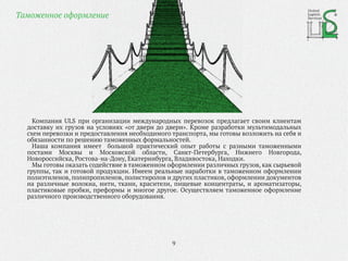 Компания ULS при организации международных перевозок предлагает своим клиентам
доставку их грузов на условиях «от двери до двери». Кроме разработки мультимодальных
схем перевозки и предоставления необходимого транспорта, мы готовы возложить на себя и
обязанности по решению таможенных формальностей.
Наша компания имеет большой практический опыт работы с разными таможенными
постами Москвы и Московской области, Санкт-Петербурга, Нижнего Новгорода,
Новороссийска, Ростова-на-Дону, Екатеринбурга, Владивостока, Находки.
Мы готовы оказать содействие в таможенном оформлении различных грузов, как сырьевой
группы, так и готовой продукции. Имеем реальные наработки в таможенном оформлении
полиэтиленов, полипропиленов, полистиролов и других пластиков, оформлении документов
на различные волокна, нити, ткани, красители, пищевые концентраты, и ароматизаторы,
пластиковые пробки, преформы и многое другое. Осуществляем таможенное оформление
различного производственного оборудования.
9
Таможенное оформление
United
Logistic
Services
 