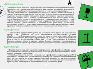 11
Основной цельюлогистики закупок является удовлетворение потребностей компании
(производства) в продукции (материалах) с максимально возможной экономичной
эффективностью. Однако ее достижение зависит от решения целого ряда задач.
Основу экономической эффективности логистики закупок составляют поиск и
закупка необходимых материалов приемлемого качества по минимальным ценам. В
изучении рынка, которое проводится соответствующими отделами компаний-
заказчиков, вопрос цен — главный, но существенную роль также играет анализ
других факторов, в том числе возможных логистических расходов и сроков поставок.
На основе более тесного и долгосрочного сотрудничества наша компания готова
оказать помощь своим клиентам в решении такого рода задач, осуществить
подготовку и разработку проектов по организации логистики закупок для клиентских
предприятий со сложной системой снабжения и материального обеспечения.
Логистика закупок
Компания ULS предоставляет услуги по хранению ваших грузов на арендованных
складах своих партнеров. Мы также обеспечиваем дополнительную складскую
обработку груза. Для регулирования сроков поставки на склад заказчика и обработки
товара используются транзитные промежуточные склады. Мы готовы предоставить
свои услуги по использованию транзитных складов, расположенных в Германии,
Венгрии, Австрии, Литве и других странах Европы, обеспечить консолидацию и
расконсолидацию грузов, оформление необходимой сопроводительной документации.
Складирование
Наша компания оказывает содействие в оформлении сертификатов, необходимых для
выполнения комплекса логистических задач, либо предусмотренных для любых других
случаев по вашему усмотрению.
В нашей деятельности наличие определенных сертификатов, например, формы СТ-1,
сертификата соответствия, гигиенического сертификата, сертификата происхождения,
качества и др., предусматривается как необходимый минимум для выполнения наших
услуг. Поэтому мы либо требуем от наших клиентов необходимые сертификаты, либо
представляем им свои услуги по их оформлению в кратчайшие сроки.
Сертификация
 