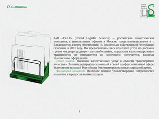 ЗАО «Ю.Л.С» (United Logistic Services) — российская логистическая
компания, с центральным офисом в Москве, представительствами в г.
Владивосток, в порту «Восточный» (п.Врангель) и в Латвийской Республике.
Основана в 2001 году. Мы предоставляем весь комплекс услуг по доставке
грузов «от двери до двери»: автомобильным, морским и железнодорожным
транспортом от отправителя до конечного получателя, включая
таможенное оформление.
Наша миссия. Оказание качественных услуг в области транспортной
логистики.Занятие лидирующих позиций в своей профессиональной сфере.
Укрепление позиций Российских Экспедиторов на международной арене.
Философия компании. Наиболее полное удовлетворение потребностей
клиентов в предоставляемых услугах.
United
Logistic
ServicesО компании
1
 