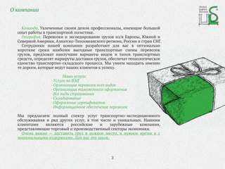 О компании
Команда. Увлеченные своим делом профессионалы, имеющие большой
опыт работы в транспортной логистике.
География. Перевозки и экспедирование грузов из/в Европы, Южной и
Северной Америки, Азиатско-Тихоокеанского региона, России и стран СНГ.
Сотрудники нашей компании разработают для вас в оптимально
короткие сроки наиболее выгодные транспортные схемы перевозок
грузов, предложат наилучшие варианты видов и типов транспортных
средств, определят маршруты доставки грузов, обеспечат технологическое
единство транспортно-складского процесса. Мы умеем находить именно
те дороги, которые ведут наших клиентов к успеху.
Наши услуги:
· Услуги по ВЭД
· Организация перевозок всех видов
· Организация таможенного оформления
· Все виды страхования
· Складирование
· Оформление сертификатов
· Информационное обеспечение перевозок
Мы предлагаем полный спектр услуг транспортно-экспедиционного
обслуживания и ряд других услуг, в том числе и уникальных. Нашими
клиентами являются российские и зарубежные компании,
представляющие торговый и производственный секторы экономики.
Очень важно — доставить груз в нужное место, в нужное время и с
минимальными издержками. Для нас это закон.
2
 