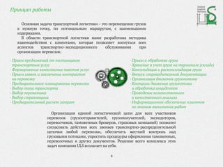 Принцип работы
United
Logistic
Services
· Прием и обработка груза
· Хранение и учет груза на терминале (складе)
· Консолидация и расконсолидация груза
· Выпуск сопроводительной документации
· Организация движения грузопотока
· Контроль движения грузопотока
и обработка инцидентов
· Проведение количественного
и качественного анализа
· Информационное обеспечение клиентов
по этапам выполнения работ
· Прием предложений от поставщиков
транспортных услуг
· Формирование комплексных пакетов услуг
· Прием заявок и заключение контрактов
на перевозку
· Предварительное планирование перевозки
· Выбор типа транспорта
· Выбор перевозчика
· Выбор страховщика
· Предварительный расчет затрат
Основная задача транспортной логистики – это перемещение грузов
в нужную точку, по оптимальным маршрутам, с наименьшими
издержками.
В области транспортной логистики нами разработана методика
взаимодействия с клиентами, которая позволяет коснуться всех
аспектов транспортно-экспедиционного обслуживания при
организации перевозок:
Организация единой логистической цепи для всех участников
перевозок (грузоотправителей, грузополучателей, экспедиторов,
перевозчиков, таможенных брокеров, страховых компаний) позволит
согласовать действия всех звеньев транспортно-распределительной
цепочки любой перевозки, обеспечить жесткий контроль над
грузовыми потоками, упростить процедуры оформления таможенных,
перевозочных и других документов. Решение всего комплекса этих
задач компания ULS возлагает на себя.
4
 