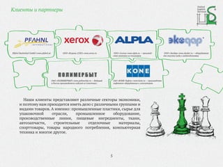 Клиенты и партнеры
Наши клиенты представляют различные секторы экономики,
и поэтому нам приходится иметь дело с различными группами и
видами товаров. А именно: промышленные пластики, сырье для
упаковочной отрасли, промышленное оборудование,
производственные линии, пищевые ингредиенты, ткани,
автозапчасти, строительные отделочные материалы,
спорттовары, товары народного потребления, компьютерная
техника и многое другое.
ОАО «ПОЛИМЕРБЫТ» www.polimerbyt.ru — Ведущий
в России производитель изделий из пластмасс.
ЗАО «КОНЕ Лифтс» www.kone.ru — производство
лифтового оборудования и эскалаторов.
ООО «Алпла» www.alpla.ru — производ-
ство упаковки из полимеров
ООО «Экодар» www.ekodar.ru — оборудование
для очистки воды и водоподготовки
ООО «Ксерокс (СНГ)» www.xerox.ruPfahnl Backmittel GmbH I www.pfahnl.at
United
Logistic
Services
5
 