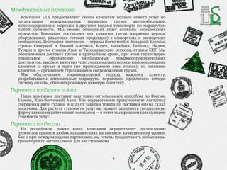 Компания ULS предоставляет своим клиентам полный спектр услуг по
организации международных перевозок грузов автомобильным,
железнодорожным, морским и другими видами транспорта по маршрутам
любой сложности. Мы имеем обширный опыт сложных комплексных
перевозок. Компания доставляет для клиентов грузы (сырьевая группа,
оборудование, различная готовая продукция) в импортных и экспортных
сообщениях. География перевозок — страны Восточной и Западной Европы,
страны Северной и Южной Америки, Корея, Малайзия, Тайланд, Индия,
Турция и другие страны Азии и Тихоокеанского региона, страны СНГ. Мы
обеспечиваем доставку грузов в кратчайшие сроки, при этом гарантируем
правильное оформление необходимых товаросопроводительных
документов, высокое качество услуг, максимально полное информирование
клиентов о грузах в пути (по прохождению всех этапов), по желанию
клиентов — организуем страхование и сопровождение грузов.
Мы обеспечиваем индивидуальный подход каждому клиенту,
разрабатываем оптимальные маршруты перевозки, предлагаем гибкую
систему оплаты, сбалансированную ценовую политику.
На российском рынке наша компания осуществляет организацию
перевозок грузов в любых направлениях на высоком качественном уровне.
Как и при международных перевозках, мы готовы предоставить любые виды
транспорта по оптимальной для вас стоимости.
8
Международные перевозки
Перевозки по России
Перевозки по Европе и Азии
United
Logistic
Services
Наша компания доставит ваш товар оптимальным способом по России,
Европе, Юго-Восточной Азии. Мы осуществляем транспортную логистику
(перевозки авто, судами и ж/д) от закупки товара до поставки его на склад
заказчика. Для расчета стоимости услуг вы можете заполнить специальную
форму заявки на сайте нашей компании — в ответ мы пришлем калькуляцию
стоимости услуг.
 