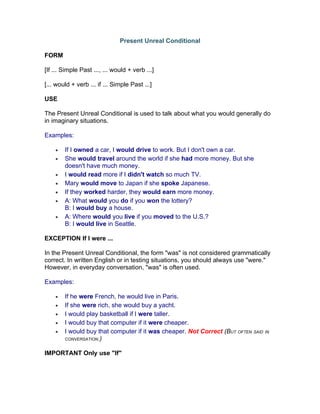 Present Unreal Conditional

FORM

[If ... Simple Past ..., ... would + verb ...]

[... would + verb ... if ... Simple Past ...]

USE

The Present Unreal Conditional is used to talk about what you would generally do
in imaginary situations.

Examples:

    •   If I owned a car, I would drive to work. But I don't own a car.
    •   She would travel around the world if she had more money. But she
        doesn't have much money.
    •   I would read more if I didn't watch so much TV.
    •   Mary would move to Japan if she spoke Japanese.
    •   If they worked harder, they would earn more money.
    •   A: What would you do if you won the lottery?
        B: I would buy a house.
    •   A: Where would you live if you moved to the U.S.?
        B: I would live in Seattle.

EXCEPTION If I were ...

In the Present Unreal Conditional, the form "was" is not considered grammatically
correct. In written English or in testing situations, you should always use "were."
However, in everyday conversation, "was" is often used.

Examples:

    •   If he were French, he would live in Paris.
    •   If she were rich, she would buy a yacht.
    •   I would play basketball if I were taller.
    •   I would buy that computer if it were cheaper.
    •   I would buy that computer if it was cheaper. Not Correct (BUT OFTEN SAID IN
        CONVERSATION.)


IMPORTANT Only use "If"
 