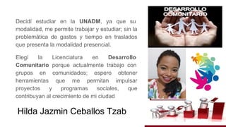 Decidí estudiar en la UNADM, ya que su
modalidad, me permite trabajar y estudiar; sin la
problemática de gastos y tiempo en traslados
que presenta la modalidad presencial.
Elegí la Licenciatura en Desarrollo
Comunitario porque actualmente trabajo con
grupos en comunidades; espero obtener
herramientas que me permitan impulsar
proyectos y programas sociales, que
contribuyan al crecimiento de mi ciudad
Hilda Jazmin Ceballos Tzab
 