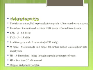 Mechanics Inverse piezo electric effect
 Electric current applied to piezoelectric crystals -Ultra sound wave produced
 Transducer transmits and receives USG waves reflected from tissues.
 TAS – 2 – 6.5 MHz
 TVS – 5 – 15 MHz
 Real time grey scale B mode study (2 D study)
 M mode – Motion mode in B mode; for cardiac motion to assess heart rate
and rhythm
 3D – 3 dimensional image through a special computer software.
 4D – Real time 3D ultra sound
 Doppler and power Doppler.
 