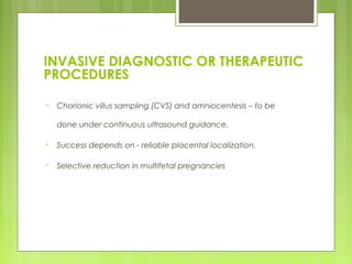 INVASIVE DIAGNOSTIC OR THERAPEUTIC
PROCEDURES
• Chorionic villus sampling (CVS) and amniocentesis – to be
done under continuous ultrasound guidance.
• Success depends on - reliable placental localization.
• Selective reduction in multifetal pregnancies
 