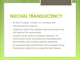 NUCHAL TRANSLUCENCY
• At 10 to 13 weeks + 6 days (11–14 week scan)
• CRL from 45 mm to 84 mm,
• sonolucent area in the posterior fetal neck between the
soft tissues of the neck and skin
• quantify the risk of Down syndrome, trisomy 21, 18
and13,certain other chromosomal or developmental
abnormalities, and numerous genetic syndromes
• for chromosomally normal fetuses with increased nuchal
Translucency- higher risk of congenital heart disease
 