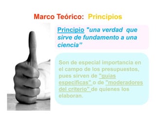 Marco Teórico: Principios
      Principio "una verdad que
      sirve de fundamento a una
      ciencia”

       Son de especial importancia en
       el campo de los presupuestos
                         presupuestos,
       pues sirven de "guías
       especificas
       especificas" o de "moderadores
                           moderadores
       del criterio" de quienes los
       elaboran.
 