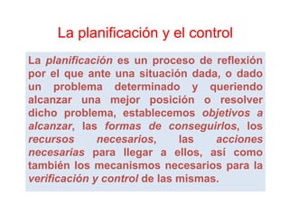 La planificación y el control
La planificación es un proceso de reflexión
por el que ante una situación d d o d d
      l                 i    ió dada, dado
un problema determinado y queriendo
alcanzar una mejor posición o resolver
 l                 j        i ió          l
dicho problema, establecemos objetivos a
alcanzar,
alcanzar, las formas de conseguirlos, los
                            conseguirlos,
recursos      necesarios,
              necesarios,      las   acciones
necesarias para llegar a ellos así como
                              ellos,
también los mecanismos necesarios para la
verificación y control de las mismas.
                              mismas.
 
