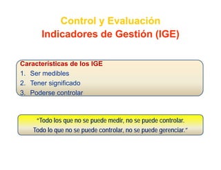 Control y Evaluación
       Indicadores de Gestión (IGE)
       I di d      d G tió

Características de los IGE
1.
1 Ser medibles
2. Tener significado
3. Poderse controlar



     “Todo los que no se puede medir, no se puede controlar.
    Todo lo que no se puede controlar, no se puede gerenciar.”
 
