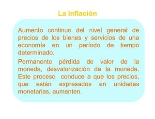 La Inflación

Aumento continuo del nivel general de
precios de los bienes y servicios de una
economía en un período de tiempo
determinado.
determinado.
Permanente pérdida de valor de la
moneda, d
      d   desvalorización d l moneda.
               l i    ió de la moneda.d
Este proceso conduce a que los precios,
que están expresados en unidades
        tá            d            id d
monetarias, aumenten.
            aumenten.
 