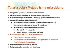 Tutoria sobre Metabolismo microbiano
 uto a sob e etabo s o c ob a o
     Perspectiva general del metabolismo bacteriano
     Requerimientos energéticos: trabajo mecánico y químico
     R     i i t         éti     t b j      á i       í i
     Fuentes de energía asimilables: luminosa y química: oxidorreducciones
     Acoplamiento oxido-reducción-energía
        p                             g
             Acoplamiento químico directo: enlaces ricos en energía: ATP
             Acoplamiento eléctrico: potencial de membrana
             Acoplamiento de equivalentes de reducción
             A   l i t d        i l t d        d   ió
                     Potenciales de reducción
                     Poder reductor: intermediarios redox
     Mecanismos de obtención de ATP en bacterias
             Fosforilación a nivel de sustrato
             Fosforilación id ti
             F f il ió oxidativa en cadena transportadora de electrones
                                      d    t       t d    d l t
             Fotofosforilación fotosintética
     Metabolismos generadores de energía
     Relaciones de las bacterias con el oxígeno

Copyright © 2006 Pearson Education, Inc., publishing as Benjamin Cummings   18
 