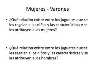 Mujeres - Varones 
• ¿Qué relación existe entre los juguetes que se 
les regalan a las niñas y las características y se 
les atribuyen a las mujeres? 
• ¿Qué relación existe entre los juguetes que se 
les regalan a los niños y las características y se 
les atribuyen a los hombres? 
 