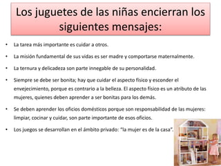 Los juguetes de las niñas encierran los 
siguientes mensajes: 
• La tarea más importante es cuidar a otros. 
• La misión fundamental de sus vidas es ser madre y comportarse maternalmente. 
• La ternura y delicadeza son parte innegable de su personalidad. 
• Siempre se debe ser bonita; hay que cuidar el aspecto físico y esconder el 
envejecimiento, porque es contrario a la belleza. El aspecto físico es un atributo de las 
mujeres, quienes deben aprender a ser bonitas para los demás. 
• Se deben aprender los oficios domésticos porque son responsabilidad de las mujeres: 
limpiar, cocinar y cuidar, son parte importante de esos oficios. 
• Los juegos se desarrollan en el ámbito privado: “la mujer es de la casa”. 
 