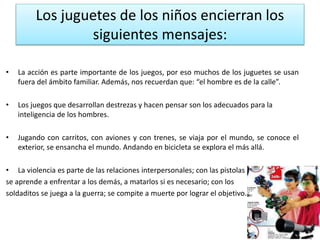 Los juguetes de los niños encierran los 
siguientes mensajes: 
• La acción es parte importante de los juegos, por eso muchos de los juguetes se usan 
fuera del ámbito familiar. Además, nos recuerdan que: “el hombre es de la calle”. 
• Los juegos que desarrollan destrezas y hacen pensar son los adecuados para la 
inteligencia de los hombres. 
• Jugando con carritos, con aviones y con trenes, se viaja por el mundo, se conoce el 
exterior, se ensancha el mundo. Andando en bicicleta se explora el más allá. 
• La violencia es parte de las relaciones interpersonales; con las pistolas 
se aprende a enfrentar a los demás, a matarlos si es necesario; con los 
soldaditos se juega a la guerra; se compite a muerte por lograr el objetivo... 
 