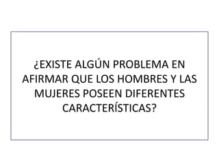 ¿EXISTE ALGÚN PROBLEMA EN 
AFIRMAR QUE LOS HOMBRES Y LAS 
MUJERES POSEEN DIFERENTES 
CARACTERÍSTICAS? 
 