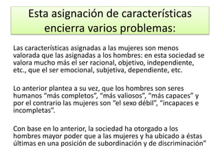 Esta asignación de características 
encierra varios problemas: 
Las características asignadas a las mujeres son menos 
valorada que las asignadas a los hombres: en esta sociedad se 
valora mucho más el ser racional, objetivo, independiente, 
etc., que el ser emocional, subjetiva, dependiente, etc. 
Lo anterior plantea a su vez, que los hombres son seres 
humanos “más completos”, “más valiosos”, “más capaces” y 
por el contrario las mujeres son “el sexo débil”, “incapaces e 
incompletas”. 
Con base en lo anterior, la sociedad ha otorgado a los 
hombres mayor poder que a las mujeres y ha ubicado a éstas 
últimas en una posición de subordinación y de discriminación” 
 