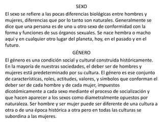 SEXO 
El sexo se refiere a las pocas diferencias biológicas entre hombres y 
mujeres, diferencias que por lo tanto son naturales. Generalmente se 
dice que una persona es de uno u otro sexo de conformidad con la 
forma y funciones de sus órganos sexuales. Se nace hembra o macho 
aquí y en cualquier otro lugar del planeta, hoy, en el pasado y en el 
futuro. 
GÉNERO 
El género es una condición social y cultural construida históricamente. 
En la mayoría de nuestras sociedades, el deber ser de hombres y 
mujeres está predeterminado por su cultura. El género es ese conjunto 
de características, roles, actitudes, valores, y símbolos que conforman el 
deber ser de cada hombre y de cada mujer, impuestos 
dicotómicamente a cada sexo mediante el proceso de socialización y 
que hacen aparecer a los sexos como diametralmente opuestos por 
naturaleza. Ser hombre y ser mujer puede ser diferente de una cultura a 
otra o de una época histórica a otra pero en todas las culturas se 
subordina a las mujeres. 
 