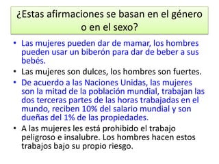¿Estas afirmaciones se basan en el género 
o en el sexo? 
• Las mujeres pueden dar de mamar, los hombres 
pueden usar un biberón para dar de beber a sus 
bebés. 
• Las mujeres son dulces, los hombres son fuertes. 
• De acuerdo a las Naciones Unidas, las mujeres 
son la mitad de la población mundial, trabajan las 
dos terceras partes de las horas trabajadas en el 
mundo, reciben 10% del salario mundial y son 
dueñas del 1% de las propiedades. 
• A las mujeres les está prohibido el trabajo 
peligroso e insalubre. Los hombres hacen estos 
trabajos bajo su propio riesgo. 
 