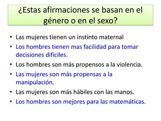 ¿Estas afirmaciones se basan en el 
género o en el sexo? 
• Las mujeres tienen un instinto maternal 
• Los hombres tienen mas facilidad para tomar 
decisiones difíciles. 
• Los hombres son más propensos a la violencia. 
• Las mujeres son más propensas a la 
manipulación. 
• Las mujeres son más hábiles con las manos. 
• Los hombres son mejores para las matemáticas. 
 